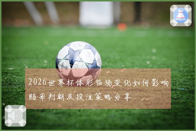 2026世界杯体彩临场变化如何影响赔率判断及投注策略分享