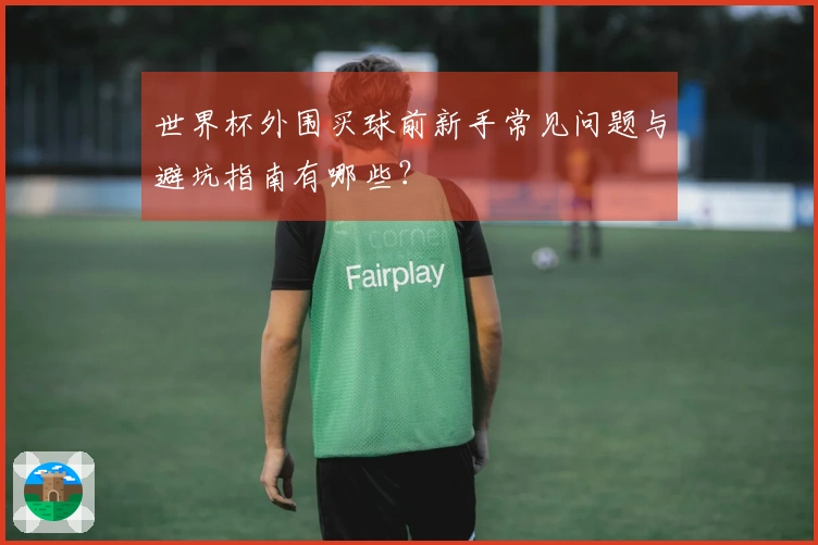 世界杯外围买球前新手常见问题与避坑指南有哪些？