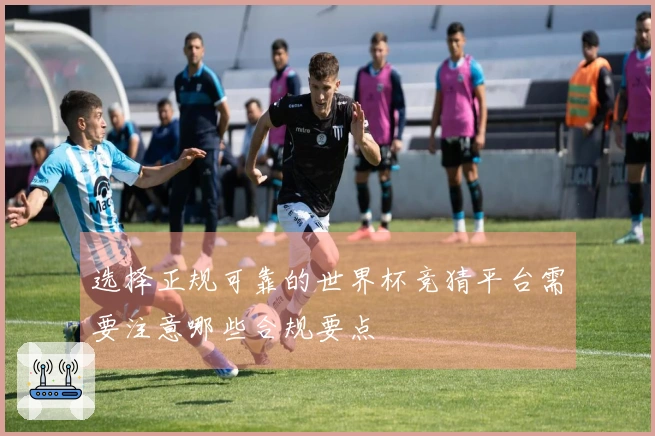 选择正规可靠的世界杯竞猜平台需要注意哪些合规要点
