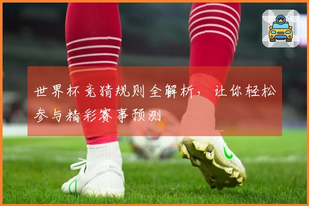 世界杯竞猜规则全解析,让你轻松参与精彩赛事预测
